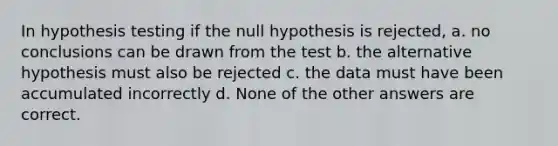 In hypothesis testing if the null hypothesis is rejected, a. no conclusions can be drawn from the test b. the alternative hypothesis must also be rejected c. the data must have been accumulated incorrectly d. None of the other answers are correct.