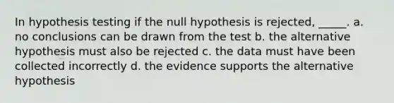 In hypothesis testing if the null hypothesis is rejected, _____. a. no conclusions can be drawn from the test b. the alternative hypothesis must also be rejected c. the data must have been collected incorrectly d. the evidence supports the alternative hypothesis