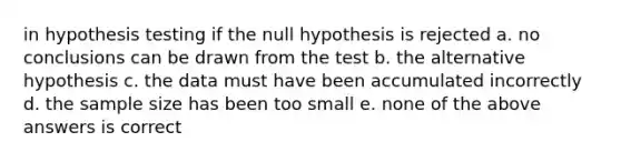 in hypothesis testing if the null hypothesis is rejected a. no conclusions can be drawn from the test b. the alternative hypothesis c. the data must have been accumulated incorrectly d. the sample size has been too small e. none of the above answers is correct