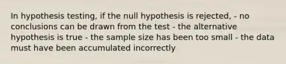 In hypothesis testing, if the null hypothesis is rejected, - no conclusions can be drawn from the test - the alternative hypothesis is true - the sample size has been too small - the data must have been accumulated incorrectly