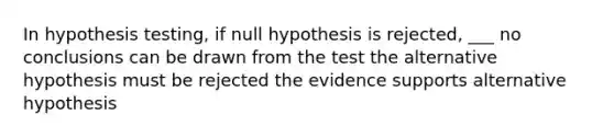 In hypothesis testing, if null hypothesis is rejected, ___ no conclusions can be drawn from the test the alternative hypothesis must be rejected the evidence supports alternative hypothesis