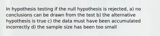 In hypothesis testing if the null hypothesis is rejected, a) no conclusions can be drawn from the test b) the alternative hypothesis is true c) the data must have been accumulated incorrectly d) the sample size has been too small