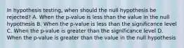 In hypothesis​ testing, when should the null hypothesis be​ rejected? A. When the​ p-value is less than the value in the null hypothesis B. When the​ p-value is less than the significance level C. When the​ p-value is greater than the significance level D. When the​ p-value is greater than the value in the null hypothesis