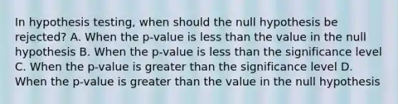 In hypothesis​ testing, when should the null hypothesis be​ rejected? A. When the​ p-value is less than the value in the null hypothesis B. When the​ p-value is less than the significance level C. When the​ p-value is greater than the significance level D. When the​ p-value is greater than the value in the null hypothesis