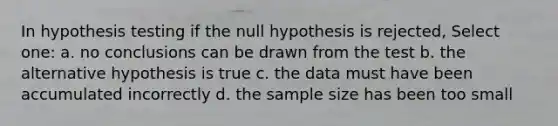 In hypothesis testing if the null hypothesis is rejected, Select one: a. no conclusions can be drawn from the test b. the alternative hypothesis is true c. the data must have been accumulated incorrectly d. the sample size has been too small