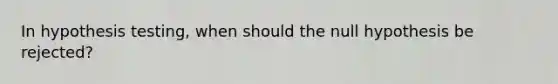 In hypothesis​ testing, when should the null hypothesis be​ rejected?