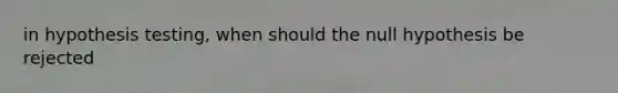 in hypothesis testing, when should the null hypothesis be rejected