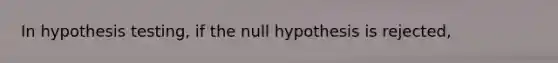 In hypothesis testing, if the null hypothesis is rejected,