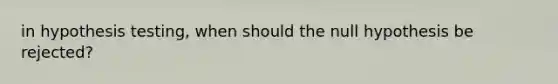 in hypothesis testing, when should the null hypothesis be rejected?