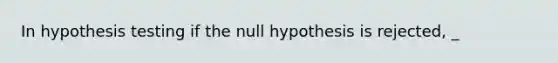 In hypothesis testing if the null hypothesis is rejected, _