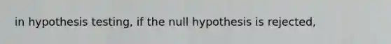 in hypothesis testing, if the null hypothesis is rejected,