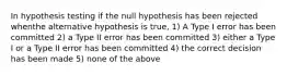 In hypothesis testing if the null hypothesis has been rejected whenthe alternative hypothesis is true, 1) A Type I error has been committed 2) a Type II error has been committed 3) either a Type I or a Type II error has been committed 4) the correct decision has been made 5) none of the above