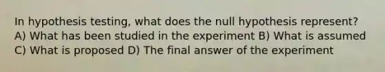 In hypothesis testing, what does the null hypothesis represent? A) What has been studied in the experiment B) What is assumed C) What is proposed D) The final answer of the experiment