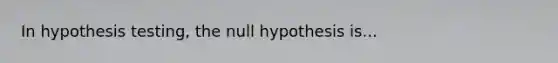 In hypothesis testing, the null hypothesis is...