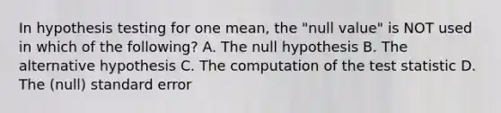 In hypothesis testing for one mean, the "null value" is NOT used in which of the following? A. The null hypothesis B. The alternative hypothesis C. The computation of the test statistic D. The (null) standard error