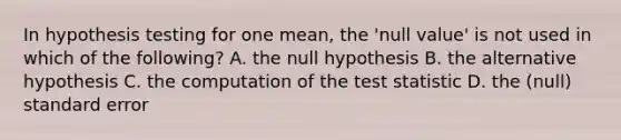 In hypothesis testing for one mean, the 'null value' is not used in which of the following? A. the null hypothesis B. the alternative hypothesis C. the computation of the test statistic D. the (null) standard error