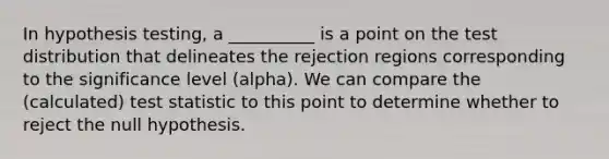 In hypothesis testing, a __________ is a point on the test distribution that delineates the rejection regions corresponding to the significance level (alpha). We can compare the (calculated) test statistic to this point to determine whether to reject the null hypothesis.