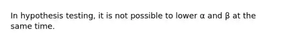 In hypothesis testing, it is not possible to lower α and β at the same time.