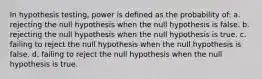 In hypothesis testing, power is defined as the probability of: a. rejecting the null hypothesis when the null hypothesis is false. b. rejecting the null hypothesis when the null hypothesis is true. c. failing to reject the null hypothesis when the null hypothesis is false. d. failing to reject the null hypothesis when the null hypothesis is true.