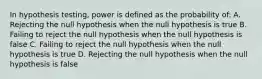 In hypothesis testing, power is defined as the probability of: A. Rejecting the null hypothesis when the null hypothesis is true B. Failing to reject the null hypothesis when the null hypothesis is false C. Failing to reject the null hypothesis when the null hypothesis is true D. Rejecting the null hypothesis when the null hypothesis is false