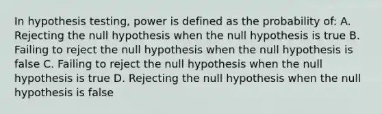 In hypothesis testing, power is defined as the probability of: A. Rejecting the null hypothesis when the null hypothesis is true B. Failing to reject the null hypothesis when the null hypothesis is false C. Failing to reject the null hypothesis when the null hypothesis is true D. Rejecting the null hypothesis when the null hypothesis is false