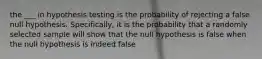 the ___ in hypothesis testing is the probability of rejecting a false null hypothesis. Specifically, it is the probability that a randomly selected sample will show that the null hypothesis is false when the null hypothesis is indeed false