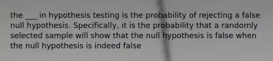 the ___ in hypothesis testing is the probability of rejecting a false null hypothesis. Specifically, it is the probability that a randomly selected sample will show that the null hypothesis is false when the null hypothesis is indeed false