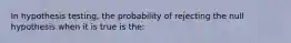 In hypothesis testing, the probability of rejecting the null hypothesis when it is true is the: