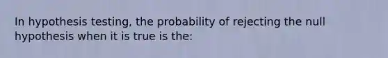 In hypothesis testing, the probability of rejecting the null hypothesis when it is true is the: