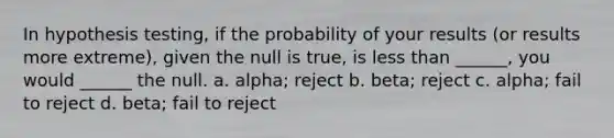 In hypothesis testing, if the probability of your results (or results more extreme), given the null is true, is less than ______, you would ______ the null. a. alpha; reject b. beta; reject c. alpha; fail to reject d. beta; fail to reject