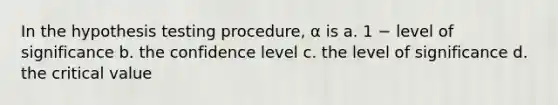 In the hypothesis testing procedure, α is a. 1 − level of significance b. the confidence level c. the level of significance d. the critical value