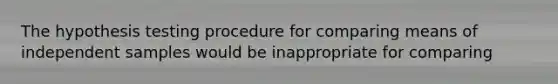 The hypothesis testing procedure for comparing means of independent samples would be inappropriate for comparing