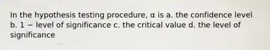 In the hypothesis testing procedure, α is a. the confidence level b. 1 − level of significance c. the critical value d. the level of significance