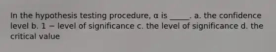 In the hypothesis testing procedure, α is _____. a. the confidence level b. 1 − level of significance c. the level of significance d. the critical value