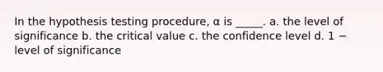 In the hypothesis testing procedure, α is _____. a. the level of significance b. the critical value c. the confidence level d. 1 − level of significance