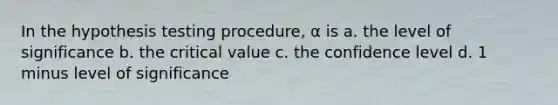 In the hypothesis testing procedure, α is a. the level of significance b. the critical value c. the confidence level d. 1 minus level of significance