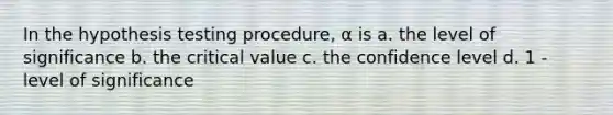 In the hypothesis testing procedure, α is a. the level of significance b. the critical value c. the confidence level d. 1 - level of significance