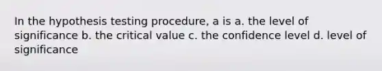 In the hypothesis testing procedure, a is a. the level of significance b. the critical value c. the confidence level d. level of significance