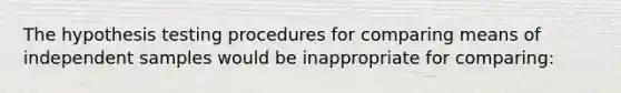 The hypothesis testing procedures for comparing means of independent samples would be inappropriate for comparing: