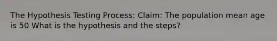 The Hypothesis Testing Process: Claim: The population mean age is 50 What is the hypothesis and the steps?