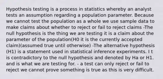 Hypothesis testing is a process in statistics whereby an analyst tests an assumption regarding a population parameter. Because we cannot test the population as a whole we use sample data to make claims about whether to reject or fail to reject claims -The null hypothesis is the thing we are testing it is a claim about the parameter of the population(H0 it is the currently accepted claim)(assumed true until otherwise) -The alternative hypothesis (H1) is a statement used in statistical inference experiments. I t is contradictory to the null hypothesis and denoted by Ha or H1. and is what we are testing for. - a test can only reject or fail to reject we cannot prove something is true as this is very difficult.