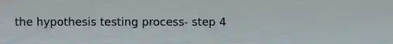 the hypothesis testing process- step 4