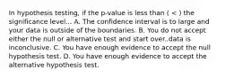 In hypothesis testing, if the p-value is less than ( < ) the significance level... A. The confidence interval is to large and your data is outside of the boundaries. B. You do not accept either the null or alternative test and start over..data is inconclusive. C. You have enough evidence to accept the null hypothesis test. D. You have enough evidence to accept the alternative hypothesis test.