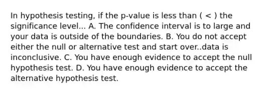 In hypothesis testing, if the p-value is <a href='https://www.questionai.com/knowledge/k7BtlYpAMX-less-than' class='anchor-knowledge'>less than</a> ( < ) the significance level... A. The confidence interval is to large and your data is outside of the boundaries. B. You do not accept either the null or alternative test and start over..data is inconclusive. C. You have enough evidence to accept the null hypothesis test. D. You have enough evidence to accept the alternative hypothesis test.