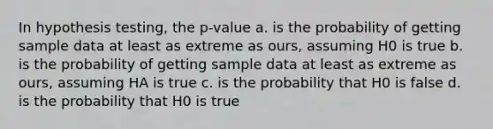 In hypothesis testing, the p-value a. is the probability of getting sample data at least as extreme as ours, assuming H0 is true b. is the probability of getting sample data at least as extreme as ours, assuming HA is true c. is the probability that H0 is false d. is the probability that H0 is true