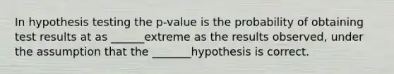 In hypothesis testing the p-value is the probability of obtaining test results at as ______extreme as the results observed, under the assumption that the _______hypothesis is correct.