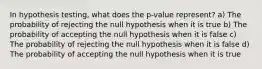 In hypothesis testing, what does the p-value represent? a) The probability of rejecting the null hypothesis when it is true b) The probability of accepting the null hypothesis when it is false c) The probability of rejecting the null hypothesis when it is false d) The probability of accepting the null hypothesis when it is true