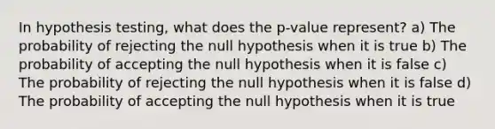 In hypothesis testing, what does the p-value represent? a) The probability of rejecting the null hypothesis when it is true b) The probability of accepting the null hypothesis when it is false c) The probability of rejecting the null hypothesis when it is false d) The probability of accepting the null hypothesis when it is true