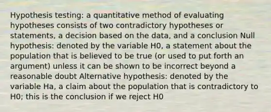 Hypothesis testing: a quantitative method of evaluating hypotheses consists of two contradictory hypotheses or statements, a decision based on the data, and a conclusion Null hypothesis: denoted by the variable H0, a statement about the population that is believed to be true (or used to put forth an argument) unless it can be shown to be incorrect beyond a reasonable doubt Alternative hypothesis: denoted by the variable Ha, a claim about the population that is contradictory to H0; this is the conclusion if we reject H0