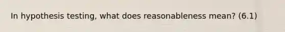 In hypothesis testing, what does reasonableness mean? (6.1)